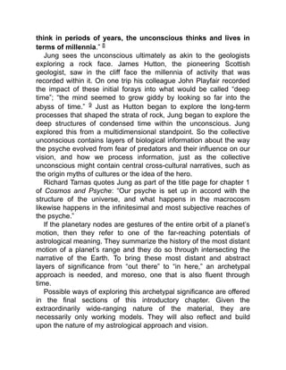 think in periods of years, the unconscious thinks and lives in
terms of millennia.” 8
Jung sees the unconscious ultimately as akin to the geologists
exploring a rock face. James Hutton, the pioneering Scottish
geologist, saw in the cliff face the millennia of activity that was
recorded within it. On one trip his colleague John Playfair recorded
the impact of these initial forays into what would be called “deep
time”; “the mind seemed to grow giddy by looking so far into the
abyss of time.” 9 Just as Hutton began to explore the long-term
processes that shaped the strata of rock, Jung began to explore the
deep structures of condensed time within the unconscious. Jung
explored this from a multidimensional standpoint. So the collective
unconscious contains layers of biological information about the way
the psyche evolved from fear of predators and their influence on our
vision, and how we process information, just as the collective
unconscious might contain central cross-cultural narratives, such as
the origin myths of cultures or the idea of the hero.
Richard Tarnas quotes Jung as part of the title page for chapter 1
of Cosmos and Psyche: “Our psyche is set up in accord with the
structure of the universe, and what happens in the macrocosm
likewise happens in the infinitesimal and most subjective reaches of
the psyche.”
If the planetary nodes are gestures of the entire orbit of a planet’s
motion, then they refer to one of the far-reaching potentials of
astrological meaning. They summarize the history of the most distant
motion of a planet’s range and they do so through intersecting the
narrative of the Earth. To bring these most distant and abstract
layers of significance from “out there” to “in here,” an archetypal
approach is needed, and moreso, one that is also fluent through
time.
Possible ways of exploring this archetypal significance are offered
in the final sections of this introductory chapter. Given the
extraordinarily wide-ranging nature of the material, they are
necessarily only working models. They will also reflect and build
upon the nature of my astrological approach and vision.
 
