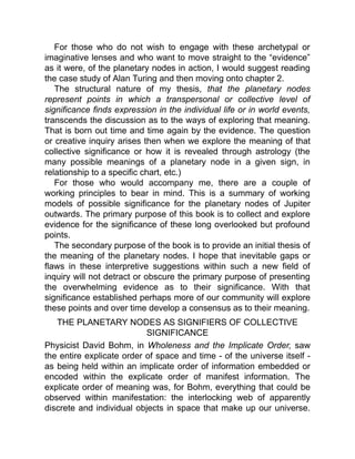 For those who do not wish to engage with these archetypal or
imaginative lenses and who want to move straight to the “evidence”
as it were, of the planetary nodes in action, I would suggest reading
the case study of Alan Turing and then moving onto chapter 2.
The structural nature of my thesis, that the planetary nodes
represent points in which a transpersonal or collective level of
significance finds expression in the individual life or in world events,
transcends the discussion as to the ways of exploring that meaning.
That is born out time and time again by the evidence. The question
or creative inquiry arises then when we explore the meaning of that
collective significance or how it is revealed through astrology (the
many possible meanings of a planetary node in a given sign, in
relationship to a specific chart, etc.)
For those who would accompany me, there are a couple of
working principles to bear in mind. This is a summary of working
models of possible significance for the planetary nodes of Jupiter
outwards. The primary purpose of this book is to collect and explore
evidence for the significance of these long overlooked but profound
points.
The secondary purpose of the book is to provide an initial thesis of
the meaning of the planetary nodes. I hope that inevitable gaps or
flaws in these interpretive suggestions within such a new field of
inquiry will not detract or obscure the primary purpose of presenting
the overwhelming evidence as to their significance. With that
significance established perhaps more of our community will explore
these points and over time develop a consensus as to their meaning.
THE PLANETARY NODES AS SIGNIFIERS OF COLLECTIVE
SIGNIFICANCE
Physicist David Bohm, in Wholeness and the Implicate Order, saw
the entire explicate order of space and time - of the universe itself -
as being held within an implicate order of information embedded or
encoded within the explicate order of manifest information. The
explicate order of meaning was, for Bohm, everything that could be
observed within manifestation: the interlocking web of apparently
discrete and individual objects in space that make up our universe.
 