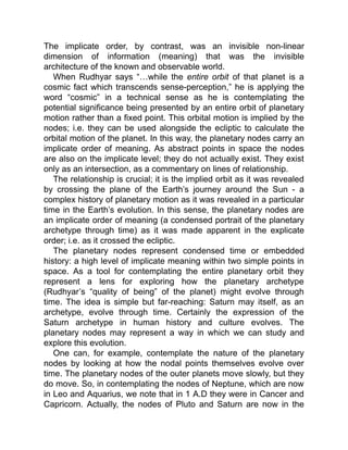 The implicate order, by contrast, was an invisible non-linear
dimension of information (meaning) that was the invisible
architecture of the known and observable world.
When Rudhyar says “…while the entire orbit of that planet is a
cosmic fact which transcends sense-perception,” he is applying the
word “cosmic” in a technical sense as he is contemplating the
potential significance being presented by an entire orbit of planetary
motion rather than a fixed point. This orbital motion is implied by the
nodes; i.e. they can be used alongside the ecliptic to calculate the
orbital motion of the planet. In this way, the planetary nodes carry an
implicate order of meaning. As abstract points in space the nodes
are also on the implicate level; they do not actually exist. They exist
only as an intersection, as a commentary on lines of relationship.
The relationship is crucial; it is the implied orbit as it was revealed
by crossing the plane of the Earth’s journey around the Sun - a
complex history of planetary motion as it was revealed in a particular
time in the Earth’s evolution. In this sense, the planetary nodes are
an implicate order of meaning (a condensed portrait of the planetary
archetype through time) as it was made apparent in the explicate
order; i.e. as it crossed the ecliptic.
The planetary nodes represent condensed time or embedded
history: a high level of implicate meaning within two simple points in
space. As a tool for contemplating the entire planetary orbit they
represent a lens for exploring how the planetary archetype
(Rudhyar’s “quality of being” of the planet) might evolve through
time. The idea is simple but far-reaching: Saturn may itself, as an
archetype, evolve through time. Certainly the expression of the
Saturn archetype in human history and culture evolves. The
planetary nodes may represent a way in which we can study and
explore this evolution.
One can, for example, contemplate the nature of the planetary
nodes by looking at how the nodal points themselves evolve over
time. The planetary nodes of the outer planets move slowly, but they
do move. So, in contemplating the nodes of Neptune, which are now
in Leo and Aquarius, we note that in 1 A.D they were in Cancer and
Capricorn. Actually, the nodes of Pluto and Saturn are now in the
 