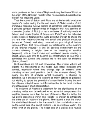same positions as the nodes of Neptune during the time of Christ, at
the origin of the Christian narrative that has so shaped civilisation for
the last two thousand years.
That the nodes of Saturn and Pluto are at the historic location of
Neptune’s nodes during the life and death of Christ speaks of rich
archetypal meaning. Are we looking at something that was originally
a genuine spiritual impulse (node of Neptune) that has become an
obsession (nodes of Pluto) or more an issue of authority (node of
Saturn) and power (nodes of Saturn and Pluto)? Are the collective
ideals (nodes of Neptune) that were powerful enough to shape the
last era now metamorphosing into social and political structures
(nodes of Saturn) and deep unconscious psychological factors
(nodes of Pluto) that have changed our relationship to the meaning
of the original impulse? Is this an esoteric commentary on the
process whereby a religion born of the meaning of sacrifice
(Neptune), with a downtrodden and enslaved people meeting in
secret, grows over time to become an infrastructure so vast that it
dominates the cultural and political life of the West for millennia
(Saturn, Pluto)?
Such questions are rich and provocative. The present volume will
explore the movements of the nodes over larger historical time
periods, especially when they change sign or intersect other
planetary nodes’ past positions (as in the example above). Yet
clearly this kind of analysis, whilst fascinating, is abstract by
definition. So I endeavour to explore as many options as possible,
not wishing to ignore the potential of a new field of inquiry, but with
the ultimate editorial focus on information that is the most practical
and efficacious in chart interpretation.
The essence of Rudhyar’s argument for the significance of the
planetary nodes can be reduced to two essential components that
together become more than the sum of its parts. The first is that the
two points crossing a known line (ecliptic) is enough to extrapolate
the entire arc of motion of the planet. The second is that the known
line which they intersect is the line on which the constellations occur.
So the nodal axis of a planet contains - as an implicate order - the
entire orbit of the planet. The nodal axis of a planet also reveals
 