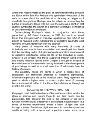 where that motion intersects the point of central relationship between
the Earth to the Sun. For Rudhyar this symbolizes the power of the
node to speak about the evolution of a planetary archetype as it
manifests through time. Rudhyar saw the ecliptic as representing the
Earth’s evolutionary dance with the Sun; the node as a point on that
journey symbolizes the power of a planetary archetype to influence
or describe the Earth’s evolution.
Contemplating Rudhyar’s vision in conjunction with ideas
presented by Jeff Green in-person, in 1999, led me to a central
thesis that transpersonal or collective significance (the orbit of the
planet) is revealed in the individual life or collective event (the orbit
revealed through intersection with the ecliptic).
Many years of research with many hundreds of charts of
individuals and events have established and developed this thesis
that the planetary nodes of Jupiter outwards symbolize transpersonal
or collective significance within the life of the individual or event.
Chapter 2 will present this thesis supported through world events
and leading historical figures and in Chapter 3 through an analysis of
key individuals of the twentieth century involved in the development
of psychology as well as a small selection of individuals from the
history of science.
The planetary nodes are points in which a certain level of
abstraction, an archetypal presence or collective significance,
influence the personal life or the historical event. They represent the
point at which a higher order or more complex level of meaning
becomes historical, either in the life of the individual or through an
event in the world.
COLLAPSE OF THE WAVE FUNCTION
Keeping in mind that the tendency of humanities scholars to take the
ideas of science and rework them to suit their needs can be
problematic, let’s consider the idea of the collapse of the wave
function from the study of relativity in this context metaphorically. In a
series of famous experiments where a beam of light was split
through a series of apertures, light was found to have the mysterious
quality of being both a wave and a particle - what some have
 