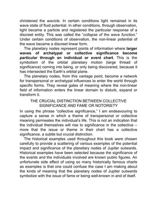 christened the wavicle. In certain conditions light remained in its
wave state of fluid potential. In other conditions, through observation,
light became a particle and registered the particular response of a
discreet entity. This was called the “collapse of the wave function.”
Under certain conditions of observation, the non-linear potential of
the wave became a discreet linear form.
The planetary nodes represent points of information where larger
waves of archetypal or collective significance become
particular through an individual or event chart. This is the
symbolism of the orbital planetary motion (large thread of
significance) coming into being, or only being discovered, because it
has intersected the Earth’s orbital plane.
The planetary nodes, from this vantage point, become a network
for transpersonal or archetypal influences to enter the world through
specific forms. They reveal gates of meaning where the non-linear
field of information enters the linear domain to disturb, expand or
transform it.
THE CRUCIAL DISTINCTION BETWEEN COLLECTIVE
SIGNIFICANCE AND FAME OR NOTORIETY
In using the phrase “collective significance,” I am endeavouring to
capture a sense in which a theme of transpersonal or collective
meaning permeates the individual’s life. This is not an indication that
the individual themselves will rise to significance in the collective –
more that the issue or theme in their chart has a collective
significance, a subtle but crucial distinction.
The historical examples used throughout this book were chosen
carefully to provide a scattering of various examples of the potential
impact and significance of the planetary nodes of Jupiter outwards.
Historical examples have been selected because the significance of
the events and the individuals involved are known public figures. An
unfortunate side effect of using so many historically famous charts
as examples is that one could confuse the case I am making about
the kinds of meaning that the planetary nodes of Jupiter outwards
symbolize with the issue of fame or being well-known in and of itself.
 