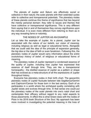 The planets of Jupiter and Saturn are effectively social or
collective in their nature; the outer planets with their extended cycles
refer to collective and transpersonal potentials. The planetary nodes
of these planets continue this theme of significance that lies beyond
the merely personal domain: they refer to issues and themes that
have collective or transpersonal significance. This is very different
from saying that in and of themselves they convey significance upon
the individual. It is even more different from referring to them as in
any way revealing fame or notoriety.
THE NODES OF JUPITER AS AN EXAMPLE
Let us take the example of Jupiter. As a planet, Jupiter can be
associated with the nature of our beliefs, our vision of meaning,
including religious as well as legal or educational forms. Alongside
that we could add the idea of the principle of expansion generally,
the big idea or the idea of faith or even fanaticism. Following this, the
planetary nodes of Jupiter would carry information about the entire
evolutionary history of belief, of religious or educational forms of
meaning.
The planetary nodes of Jupiter represent a condensed essence of
the quality of Jupiter, including how Jupiter has expressed that
essence of itself through time. They are like a transpersonal
homeopathy - the distilled essence of Jupiter as a pattern or shape
that has evolved as a meta-structure of all the expressions of Jupiter
throughout history.
Everyone has planetary nodes in their birth chart. The geocentric
planetary nodes of Jupiter fluctuate between late Sagittarius/Gemini
and Capricorn/Cancer for those born in the last century. Each of us
participates in a world where the archetypal quality correlating with
Jupiter exists and evolves through time. In that sense one could put
the planetary nodes of the outer planets into one’s natal chart and
contemplate their efficacy without regard to any natal aspects to
those placements. In effect this is what Green does with the nodes of
Pluto in his 2016 book Structure of the Soul. My approach has been
more involved in investigating the potential meaning in the lives of
 