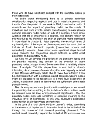those who do have significant contact with the planetary nodes in
their natal chart.
An aside worth mentioning here is a general technical
consideration regarding aspects and orbs in natal placements and
transits. Over the period of one week in 2009, I reached a zenith of
research on the impact of planetary nodes on the charts of
individuals and world events. Initially, I was focusing on natal planets
conjunct planetary nodes within an orb of 2 degrees. I have since
widened that orb of influence to 3 degrees. The primary reason for
this was due to my findings in the chart of Sigmund Freud, discussed
in more detail in chapter 3. I later expanded the technical terms of
my investigation of the impact of planetary nodes in the natal chart to
include all fourth harmonic aspects (conjunction, square and
opposition). However, I have never taken significant steps beyond
using primarily the conjunction aspect between a natal chart
placement and a planetary node.
We have not yet covered the positions of the planetary nodes and
the potential meaning they contain, or the evolution of those
planetary nodes through history. So we are still on a relatively simple
level of analysis. Yet this simple level is one that is already
interesting. An expansion of a case study that was originally included
in The Mountain Astrologer article should reveal how effective it can
be. Individuals then with a personal planet conjunct Jupiter’s nodes
might be expected to be responsive to a meta-level experience of
Jupiter, in a fashion that is in accord with the symbolism of the natal
planet involved.
The planetary nodes in conjunction with a natal placement reveal
the possibility that something in the individual’s life or actions could
be elevated onto the level of transpersonal significance - that the
planetary nodes might add something of collective meaning to the
individual level of expression. In this way, Rudhyar’s abstraction
gains traction as an observable phenomenon.
In the case of a natal planet conjunct Jupiter’s nodes, something
of the essence of Jupiter would intertwine itself in the individual life
through the nature of that personal planetary placement. This
contact could potentially expand the individual life expression into
 