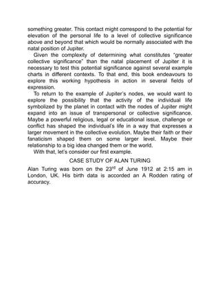 something greater. This contact might correspond to the potential for
elevation of the personal life to a level of collective significance
above and beyond that which would be normally associated with the
natal position of Jupiter.
Given the complexity of determining what constitutes “greater
collective significance” than the natal placement of Jupiter it is
necessary to test this potential significance against several example
charts in different contexts. To that end, this book endeavours to
explore this working hypothesis in action in several fields of
expression.
To return to the example of Jupiter’s nodes, we would want to
explore the possibility that the activity of the individual life
symbolized by the planet in contact with the nodes of Jupiter might
expand into an issue of transpersonal or collective significance.
Maybe a powerful religious, legal or educational issue, challenge or
conflict has shaped the individual’s life in a way that expresses a
larger movement in the collective evolution. Maybe their faith or their
fanaticism shaped them on some larger level. Maybe their
relationship to a big idea changed them or the world.
With that, let’s consider our first example.
CASE STUDY OF ALAN TURING
Alan Turing was born on the 23rd of June 1912 at 2:15 am in
London, UK. His birth data is accorded an A Rodden rating of
accuracy.
 