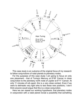 This case study is an outcome of the original focus of my research
to follow conjunctions of natal planets to planetary nodes.
For the purposes of this case study I am going to focus on only
one placement - that of Turing’s Mercury at 8°00’ Cancer in close
conjunction to the planetary north node of Jupiter at 8°11’ Cancer. At
only 11 minutes of orb apart, this is a very close contact. Even if we
were to delineate very tight orbs to test these new positions, I don’t
think anyone would argue that this is a close conjunction.
Here we can repeat our working hypothesis: that planetary nodes
in conjunction with a natal planet reveal a possibility that something
 