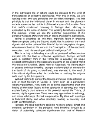 in the individual’s life or actions could be elevated to the level of
transpersonal or collective significance. With this in mind, we are
looking to test two core principles with our chart examples. The first
principle is that the individual planet in contact with the planetary
node is somehow the recipient of the extra layer of information from
that node’s condensed meaning. In Turing’s chart, Mercury is
expanded by the node of Jupiter. The working hypothesis supports
this example, where we see the potential enlargement of the
personal horizons of the mind into an arena of collective significance.
Turing is described as “the most important figure in breaking
German ciphers during the Second World War, in particular the naval
signals vital in the battle of the Atlantic” by his biographer Hodges,
who also emphasized his work on the “conception…of the electronic
computer… and his founding of artificial intelligence.” 10
This is a truly outstanding example of personal self-expression
elevated into the level of collective significance. Turing’s seminal
work in Bletchley Park in the 1940s led to arguably the single
greatest contribution to the successful outcome of the Second World
War outside of Churchill, Stalin, Hitler or Roosevelt. His lifelong study
of puzzles and code-breaking, brought to a fever pitch of intensity by
the death of his young school-friend, was elevated to the level of
international significance by his contribution to breaking the enigma
code used by the Axis powers.
Without wishing to slander the Cancer archetype or its potential, in
and of itself Mercury in Cancer is rarely seen as a particularly
visionary placement. Now, there will be some studying this chart and
finding all the other factors in their approach to astrology that might
explain Turing’s chart in terms of his powerful mental life. This is, of
course, highly appropriate. There are many approaches to astrology,
and many valid ways of chart interpretation. My ideal with astrology
is technical clarity, and often simplicity, leading to accuracy and
depth in interpretation.
I present the idea that there could be no more simple, direct and
coherent symbolism of the personal mind breaking through to a
vision of potentially collective significance that that of Mercury
 