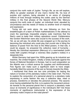 conjunct the north node of Jupiter. Turing’s life, as we will explore,
offers no greater example of one man’s mental life, his love of
puzzles and cyphers, being elevated to an arena of changing
millions of lives through breaking the codes used by the German
military in the final phases of the Second World War. Mercury
conjunct the north node of Jupiter: an individual mind, elevated by
circumstance and the needs of history to another level of meaning
and expression.
Turing did not work alone. He was following on from the
breakthroughs of a team of Polish mathematicians in the attempt to
crack the seemingly impossible enigma code machines that the
Nazi’s used to keep their military operations covert. Collaborators
like Gordon Welchman were also crucial to the success of the work.
Yet, as we will see, his whole life was wrapped up in the journey to
becoming the individual who could play that crucial role in tilting the
balance of power from the Axis to the Allied powers. In that role, it
could be argued, he answered the collective need of humanity -
literally the individual expression (Mercury) of a new/needed (north
node) faith (Jupiter) through a visionary idea (Jupiter’s nodes) in a
desperate time.
Whilst Germany had spent the 1930s gearing up its industrial war
machine, the United Kingdom, initially a lonely barricade against the
forces of National Socialism in Europe, had no such preparation so
the Atlantic was a critical avenue for supplies and reinforcements.
Few figures can make such a significant claim to have single-
handedly tilted the outcome of the war so fiercely towards the Allies.
I mentioned that there are two core principles for testing the
nature or function of the planetary nodes in the natal chart. The first,
to explore the conjunction of a personal planet to a planetary node
expressing in some fashion the way a collective idea, need or
process, transforms or elevates the personal process. The second,
once having established the first, is to explore the movement picture:
do transits to the personal planet that is conjunct a planetary node
occur at moments of significance in the individual’s life? Are those
moments of significance instrumental in the expression of the
planetary node’s impact on the natal planet?
 