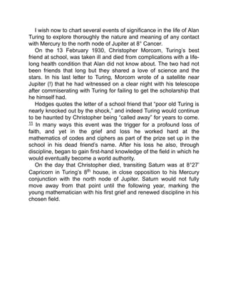 I wish now to chart several events of significance in the life of Alan
Turing to explore thoroughly the nature and meaning of any contact
with Mercury to the north node of Jupiter at 8° Cancer.
On the 13 February 1930, Christopher Morcom, Turing’s best
friend at school, was taken ill and died from complications with a life-
long health condition that Alan did not know about. The two had not
been friends that long but they shared a love of science and the
stars. In his last letter to Turing, Morcom wrote of a satellite near
Jupiter (!) that he had witnessed on a clear night with his telescope
after commiserating with Turing for failing to get the scholarship that
he himself had.
Hodges quotes the letter of a school friend that “poor old Turing is
nearly knocked out by the shock,” and indeed Turing would continue
to be haunted by Christopher being “called away” for years to come.
11 In many ways this event was the trigger for a profound loss of
faith, and yet in the grief and loss he worked hard at the
mathematics of codes and ciphers as part of the prize set up in the
school in his dead friend’s name. After his loss he also, through
discipline, began to gain first-hand knowledge of the field in which he
would eventually become a world authority.
On the day that Christopher died, transiting Saturn was at 8°27’
Capricorn in Turing’s 8th house, in close opposition to his Mercury
conjunction with the north node of Jupiter. Saturn would not fully
move away from that point until the following year, marking the
young mathematician with his first grief and renewed discipline in his
chosen field.
 