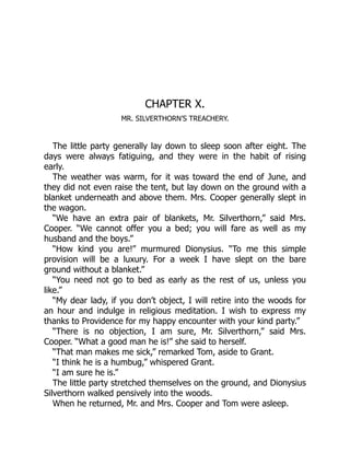 CHAPTER X.
MR. SILVERTHORN’S TREACHERY.
The little party generally lay down to sleep soon after eight. The
days were always fatiguing, and they were in the habit of rising
early.
The weather was warm, for it was toward the end of June, and
they did not even raise the tent, but lay down on the ground with a
blanket underneath and above them. Mrs. Cooper generally slept in
the wagon.
“We have an extra pair of blankets, Mr. Silverthorn,” said Mrs.
Cooper. “We cannot offer you a bed; you will fare as well as my
husband and the boys.”
“How kind you are!” murmured Dionysius. “To me this simple
provision will be a luxury. For a week I have slept on the bare
ground without a blanket.”
“You need not go to bed as early as the rest of us, unless you
like.”
“My dear lady, if you don’t object, I will retire into the woods for
an hour and indulge in religious meditation. I wish to express my
thanks to Providence for my happy encounter with your kind party.”
“There is no objection, I am sure, Mr. Silverthorn,” said Mrs.
Cooper. “What a good man he is!” she said to herself.
“That man makes me sick,” remarked Tom, aside to Grant.
“I think he is a humbug,” whispered Grant.
“I am sure he is.”
The little party stretched themselves on the ground, and Dionysius
Silverthorn walked pensively into the woods.
When he returned, Mr. and Mrs. Cooper and Tom were asleep.
 