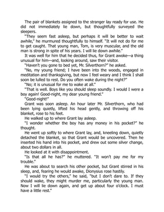 The pair of blankets assigned to the stranger lay ready for use. He
did not immediately lie down, but thoughtfully surveyed the
sleepers.
“They seem fast asleep, but perhaps it will be better to wait
awhile,” he murmured thoughtfully to himself. “It will not do for me
to get caught. That young man, Tom, is very muscular, and the old
man is strong in spite of his years. I will lie down awhile.”
It was well for him that he decided thus, for Grant awoke—a thing
unusual for him—and, looking around, saw their visitor.
“Haven’t you gone to bed yet, Mr. Silverthorn?” he asked.
“No, my young friend; I have been into the woods, engaged in
meditation and thanksgiving, but now I feel weary and I think I shall
soon be lulled to rest. Do you often wake during the night?”
“No; it is unusual for me to wake at all.”
“That is well. Boys like you should sleep soundly. I would I were a
boy again! Good-night, my dear young friend.”
“Good-night!”
Grant was soon asleep. An hour later Mr. Silverthorn, who had
been lying quietly, lifted his head gently, and throwing off his
blanket, rose to his feet.
He walked up to where Grant lay asleep.
“I wonder whether the boy has any money in his pocket?” he
thought.
He went up softly to where Grant lay, and, kneeling down, quietly
detached the blanket, so that Grant would be uncovered. Then he
inserted his hand into his pocket, and drew out some silver change,
about two dollars in all.
He looked at it with disappointment.
“Is that all he has?” he muttered. “It won’t pay me for my
trouble.”
He was about to search his other pocket, but Grant stirred in his
sleep, and, fearing he would awake, Dionysius rose hastily.
“I would try the others,” he said, “but I don’t dare to. If they
should wake, they might murder me, particularly the young man.
Now I will lie down again, and get up about four o’clock. I must
have a little rest.”
 