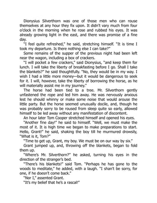 Dionysius Silverthorn was one of those men who can rouse
themselves at any hour they fix upon. It didn’t vary much from four
o’clock in the morning when he rose and rubbed his eyes. It was
already growing light in the east, and there was promise of a fine
day.
“I feel quite refreshed,” he said, stretching himself. “It is time I
took my departure. Is there nothing else I can take?”
Some remains of the supper of the previous night had been left
near the wagon, including a box of crackers.
“I will pocket a few crackers,” said Dionysius, “and keep them for
lunch. I will take the liberty of breakfasting before I go. Shall I take
the blankets?” he said thoughtfully. “No, they would be in my way. I
wish I had a little more money—but it would be dangerous to seek
for it. I will, however, take the liberty of borrowing the horse, as he
will materially assist me in my journey.”
The horse had been tied to a tree. Mr. Silverthorn gently
unfastened the rope and led him away. He was nervously anxious
lest he should whinny or make some noise that would arouse the
little party. But the horse seemed unusually docile, and, though he
was probably sorry to be roused from sleep quite so early, allowed
himself to be led away without any manifestation of discontent.
An hour later Tom Cooper stretched himself and opened his eyes.
“Another fine day!” he said to himself. “Well, we must make the
most of it. It is high time we began to make preparations to start.
Hello, Grant!” he said, shaking the boy till he murmured drowsily,
“What is it, Tom?”
“Time to get up, Grant, my boy. We must be on our way by six.”
Grant jumped up, and, throwing off the blankets, began to fold
them up.
“Where’s Mr. Silverthorn?” he asked, turning his eyes in the
direction of the stranger’s bed.
“There’s his blankets!” said Tom. “Perhaps he has gone to the
woods to meditate,” he added, with a laugh. “I shan’t be sorry, for
one, if he doesn’t come back.”
“Nor I,” assented Grant.
“It’s my belief that he’s a rascal!”
 
