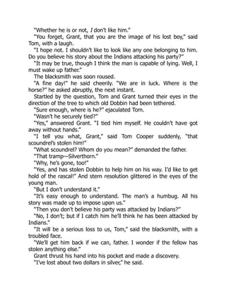 “Whether he is or not, I don’t like him.”
“You forget, Grant, that you are the image of his lost boy,” said
Tom, with a laugh.
“I hope not. I shouldn’t like to look like any one belonging to him.
Do you believe his story about the Indians attacking his party?”
“It may be true, though I think the man is capable of lying. Well, I
must wake up father.”
The blacksmith was soon roused.
“A fine day!” he said cheerily. “We are in luck. Where is the
horse?” he asked abruptly, the next instant.
Startled by the question, Tom and Grant turned their eyes in the
direction of the tree to which old Dobbin had been tethered.
“Sure enough, where is he?” ejaculated Tom.
“Wasn’t he securely tied?”
“Yes,” answered Grant. “I tied him myself. He couldn’t have got
away without hands.”
“I tell you what, Grant,” said Tom Cooper suddenly, “that
scoundrel’s stolen him!”
“What scoundrel? Whom do you mean?” demanded the father.
“That tramp—Silverthorn.”
“Why, he’s gone, too!”
“Yes, and has stolen Dobbin to help him on his way. I’d like to get
hold of the rascal!” And stern resolution glittered in the eyes of the
young man.
“But I don’t understand it.”
“It’s easy enough to understand. The man’s a humbug. All his
story was made up to impose upon us.”
“Then you don’t believe his party was attacked by Indians?”
“No, I don’t; but if I catch him he’ll think he has been attacked by
Indians.”
“It will be a serious loss to us, Tom,” said the blacksmith, with a
troubled face.
“We’ll get him back if we can, father. I wonder if the fellow has
stolen anything else.”
Grant thrust his hand into his pocket and made a discovery.
“I’ve lost about two dollars in silver,” he said.
 
