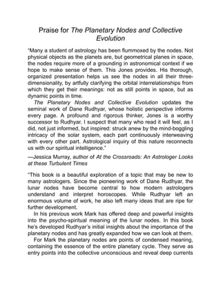 Praise for The Planetary Nodes and Collective
Evolution
“Many a student of astrology has been flummoxed by the nodes. Not
physical objects as the planets are, but geometrical planes in space,
the nodes require more of a grounding in astronomical context if we
hope to make sense of them. This Jones provides. His thorough,
organized presentation helps us see the nodes in all their three-
dimensionality, by artfully clarifying the orbital interrelationships from
which they get their meanings: not as still points in space, but as
dynamic points in time.
The Planetary Nodes and Collective Evolution updates the
seminal work of Dane Rudhyar, whose holistic perspective informs
every page. A profound and rigorous thinker, Jones is a worthy
successor to Rudhyar. I suspect that many who read it will feel, as I
did, not just informed, but inspired: struck anew by the mind-boggling
intricacy of the solar system, each part continuously interweaving
with every other part. Astrological inquiry of this nature reconnects
us with our spiritual intelligence.”
—Jessica Murray, author of At the Crossroads: An Astrologer Looks
at these Turbulent Times
“This book is a beautiful exploration of a topic that may be new to
many astrologers. Since the pioneering work of Dane Rudhyar, the
lunar nodes have become central to how modern astrologers
understand and interpret horoscopes. While Rudhyar left an
enormous volume of work, he also left many ideas that are ripe for
further development.
In his previous work Mark has offered deep and powerful insights
into the psycho-spiritual meaning of the lunar nodes. In this book
he’s developed Rudhyar’s initial insights about the importance of the
planetary nodes and has greatly expanded how we can look at them.
For Mark the planetary nodes are points of condensed meaning,
containing the essence of the entire planetary cycle. They serve as
entry points into the collective unconscious and reveal deep currents
 
