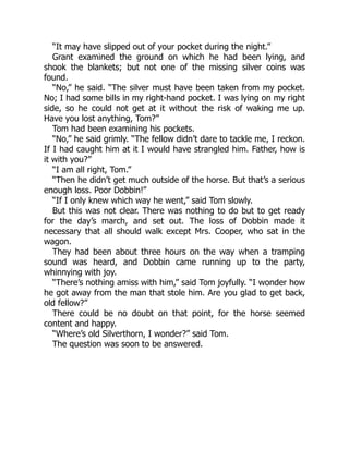 “It may have slipped out of your pocket during the night.”
Grant examined the ground on which he had been lying, and
shook the blankets; but not one of the missing silver coins was
found.
“No,” he said. “The silver must have been taken from my pocket.
No; I had some bills in my right-hand pocket. I was lying on my right
side, so he could not get at it without the risk of waking me up.
Have you lost anything, Tom?”
Tom had been examining his pockets.
“No,” he said grimly. “The fellow didn’t dare to tackle me, I reckon.
If I had caught him at it I would have strangled him. Father, how is
it with you?”
“I am all right, Tom.”
“Then he didn’t get much outside of the horse. But that’s a serious
enough loss. Poor Dobbin!”
“If I only knew which way he went,” said Tom slowly.
But this was not clear. There was nothing to do but to get ready
for the day’s march, and set out. The loss of Dobbin made it
necessary that all should walk except Mrs. Cooper, who sat in the
wagon.
They had been about three hours on the way when a tramping
sound was heard, and Dobbin came running up to the party,
whinnying with joy.
“There’s nothing amiss with him,” said Tom joyfully. “I wonder how
he got away from the man that stole him. Are you glad to get back,
old fellow?”
There could be no doubt on that point, for the horse seemed
content and happy.
“Where’s old Silverthorn, I wonder?” said Tom.
The question was soon to be answered.
 