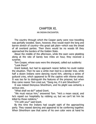 CHAPTER XI.
AN INDIAN ENCOUNTER.
The country through which the Cooper party were now travelling
was partially wooded. Soon, however, they would reach the long and
barren stretch of country—the great salt plain—which was the dread
of all overland parties. Then there would be no woods till they
approached the borders of the Golden State.
About the middle of the afternoon, while the oxen were plodding
along at the rate of barely two miles an hour, they received a
surprise.
Tom Cooper, whose eyes were the sharpest, called out suddenly:
“Look there!”
Grant looked, but had to approach nearer before he could realize
the situation. Then he saw a white man tied to a slender tree, while
half a dozen Indians were dancing round him, uttering a series of
guttural cries, which appeared to fill the captive with intense dread.
It was too far to distinguish the features of the prisoner, but when
they came nearer Tom cried out, “Dang me, if it aint Silverthorn!”
It was indeed Dionysius Silverthorn, and his plight was certainly a
serious one.
“What shall we do?” asked Grant.
“We must rescue him,” answered Tom. “He’s a mean rascal, and
he’s repaid our hospitality by robbing us; but we can’t let him be
killed by those redskins.”
“I’m with you!” said Grant.
By this time the Indians had caught sight of the approaching
party. They ceased dancing and appeared to be conferring together.
When Silverthorn saw that some of his own color were at hand he
 