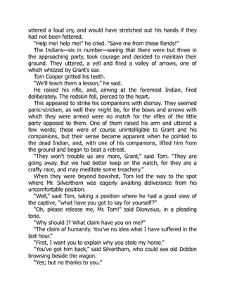 uttered a loud cry, and would have stretched out his hands if they
had not been fettered.
“Help me! help me!” he cried. “Save me from these fiends!”
The Indians—six in number—seeing that there were but three in
the approaching party, took courage and decided to maintain their
ground. They uttered, a yell and fired a volley of arrows, one of
which whizzed by Grant’s ear.
Tom Cooper gritted his teeth.
“We’ll teach them a lesson,” he said.
He raised his rifle, and, aiming at the foremost Indian, fired
deliberately. The redskin fell, pierced to the heart.
This appeared to strike his companions with dismay. They seemed
panic-stricken, as well they might be, for the bows and arrows with
which they were armed were no match for the rifles of the little
party opposed to them. One of them raised his arm and uttered a
few words; these were of course unintelligible to Grant and his
companions, but their sense became apparent when he pointed to
the dead Indian, and, with one of his companions, lifted him from
the ground and began to beat a retreat.
“They won’t trouble us any more, Grant,” said Tom. “They are
going away. But we had better keep on the watch, for they are a
crafty race, and may meditate some treachery.”
When they were beyond bowshot, Tom led the way to the spot
where Mr. Silverthorn was eagerly awaiting deliverance from his
uncomfortable position.
“Well,” said Tom, taking a position where he had a good view of
the captive, “what have you got to say for yourself?”
“Oh, please release me, Mr. Tom!” said Dionysius, in a pleading
tone.
“Why should I? What claim have you on me?”
“The claim of humanity. You’ve no idea what I have suffered in the
last hour.”
“First, I want you to explain why you stole my horse.”
“You’ve got him back,” said Silverthorn, who could see old Dobbin
browsing beside the wagon.
“Yes; but no thanks to you.”
 