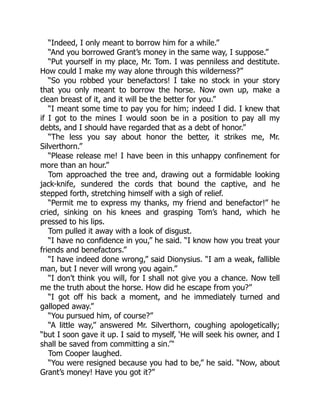 “Indeed, I only meant to borrow him for a while.”
“And you borrowed Grant’s money in the same way, I suppose.”
“Put yourself in my place, Mr. Tom. I was penniless and destitute.
How could I make my way alone through this wilderness?”
“So you robbed your benefactors! I take no stock in your story
that you only meant to borrow the horse. Now own up, make a
clean breast of it, and it will be the better for you.”
“I meant some time to pay you for him; indeed I did. I knew that
if I got to the mines I would soon be in a position to pay all my
debts, and I should have regarded that as a debt of honor.”
“The less you say about honor the better, it strikes me, Mr.
Silverthorn.”
“Please release me! I have been in this unhappy confinement for
more than an hour.”
Tom approached the tree and, drawing out a formidable looking
jack-knife, sundered the cords that bound the captive, and he
stepped forth, stretching himself with a sigh of relief.
“Permit me to express my thanks, my friend and benefactor!” he
cried, sinking on his knees and grasping Tom’s hand, which he
pressed to his lips.
Tom pulled it away with a look of disgust.
“I have no confidence in you,” he said. “I know how you treat your
friends and benefactors.”
“I have indeed done wrong,” said Dionysius. “I am a weak, fallible
man, but I never will wrong you again.”
“I don’t think you will, for I shall not give you a chance. Now tell
me the truth about the horse. How did he escape from you?”
“I got off his back a moment, and he immediately turned and
galloped away.”
“You pursued him, of course?”
“A little way,” answered Mr. Silverthorn, coughing apologetically;
“but I soon gave it up. I said to myself, ‘He will seek his owner, and I
shall be saved from committing a sin.’“
Tom Cooper laughed.
“You were resigned because you had to be,” he said. “Now, about
Grant’s money! Have you got it?”
 