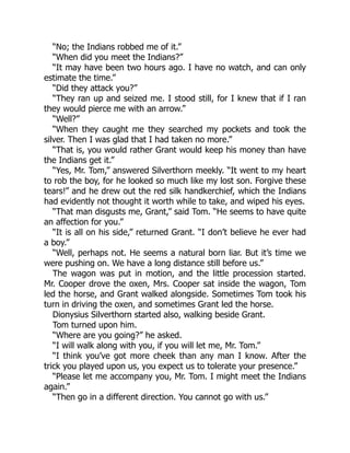 “No; the Indians robbed me of it.”
“When did you meet the Indians?”
“It may have been two hours ago. I have no watch, and can only
estimate the time.”
“Did they attack you?”
“They ran up and seized me. I stood still, for I knew that if I ran
they would pierce me with an arrow.”
“Well?”
“When they caught me they searched my pockets and took the
silver. Then I was glad that I had taken no more.”
“That is, you would rather Grant would keep his money than have
the Indians get it.”
“Yes, Mr. Tom,” answered Silverthorn meekly. “It went to my heart
to rob the boy, for he looked so much like my lost son. Forgive these
tears!” and he drew out the red silk handkerchief, which the Indians
had evidently not thought it worth while to take, and wiped his eyes.
“That man disgusts me, Grant,” said Tom. “He seems to have quite
an affection for you.”
“It is all on his side,” returned Grant. “I don’t believe he ever had
a boy.”
“Well, perhaps not. He seems a natural born liar. But it’s time we
were pushing on. We have a long distance still before us.”
The wagon was put in motion, and the little procession started.
Mr. Cooper drove the oxen, Mrs. Cooper sat inside the wagon, Tom
led the horse, and Grant walked alongside. Sometimes Tom took his
turn in driving the oxen, and sometimes Grant led the horse.
Dionysius Silverthorn started also, walking beside Grant.
Tom turned upon him.
“Where are you going?” he asked.
“I will walk along with you, if you will let me, Mr. Tom.”
“I think you’ve got more cheek than any man I know. After the
trick you played upon us, you expect us to tolerate your presence.”
“Please let me accompany you, Mr. Tom. I might meet the Indians
again.”
“Then go in a different direction. You cannot go with us.”
 