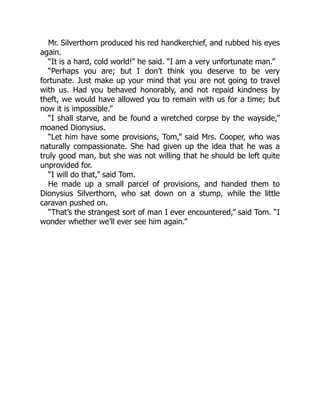 Mr. Silverthorn produced his red handkerchief, and rubbed his eyes
again.
“It is a hard, cold world!” he said. “I am a very unfortunate man.”
“Perhaps you are; but I don’t think you deserve to be very
fortunate. Just make up your mind that you are not going to travel
with us. Had you behaved honorably, and not repaid kindness by
theft, we would have allowed you to remain with us for a time; but
now it is impossible.”
“I shall starve, and be found a wretched corpse by the wayside,”
moaned Dionysius.
“Let him have some provisions, Tom,” said Mrs. Cooper, who was
naturally compassionate. She had given up the idea that he was a
truly good man, but she was not willing that he should be left quite
unprovided for.
“I will do that,” said Tom.
He made up a small parcel of provisions, and handed them to
Dionysius Silverthorn, who sat down on a stump, while the little
caravan pushed on.
“That’s the strangest sort of man I ever encountered,” said Tom. “I
wonder whether we’ll ever see him again.”
 