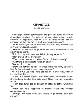 CHAPTER XII.
IN DIRE DISTRESS.
Some days later the party reached the great salt plains dreaded by
all overland travellers. The sight of the vast, white prairies, utterly
destitute of vegetation, with no plant or shrub visible, and no
evidence that any had ever existed, was depressing enough.
“If we should get out of provisions or water here, Heaven help
us!” said Tom apprehensively.
“How far will we have to go before we reach the borders of the
plain?” asked Grant.
“I don’t know, but I have heard that it is very extensive.”
“How are we off for provisions?”
“That is what makes me anxious. Our supply is quite scanty.”
“And there is no chance to replenish it here?”
Tom shook his head.
“Don’t tell mother,” he said. “It would make her worry. It will be
time for her to learn it if worse comes to worst.”
On the sixth day they were startled by a sight calculated to
increase their fears.
It was a stranded wagon, with three gaunt, emaciated bodies
stretched near it, all of them quite dead. There were two men and a
woman.
“They must have died of hunger, or thirst, or both,” whispered
Tom.
“What can have happened to them?” asked Mrs. Cooper
compassionately.
“Perhaps they were weak, and unable to go farther,” said Tom
evasively.
 
