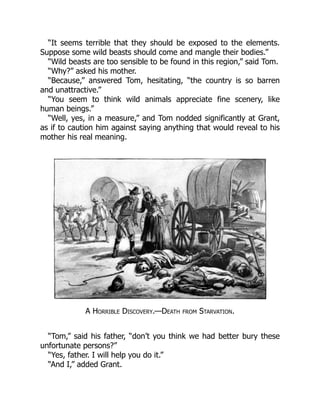“It seems terrible that they should be exposed to the elements.
Suppose some wild beasts should come and mangle their bodies.”
“Wild beasts are too sensible to be found in this region,” said Tom.
“Why?” asked his mother.
“Because,” answered Tom, hesitating, “the country is so barren
and unattractive.”
“You seem to think wild animals appreciate fine scenery, like
human beings.”
“Well, yes, in a measure,” and Tom nodded significantly at Grant,
as if to caution him against saying anything that would reveal to his
mother his real meaning.
A Horrible Discovery.—Death from Starvation.
“Tom,” said his father, “don’t you think we had better bury these
unfortunate persons?”
“Yes, father. I will help you do it.”
“And I,” added Grant.
 