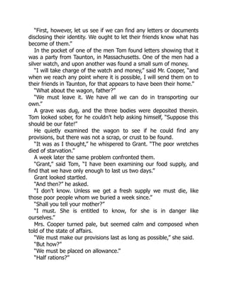 “First, however, let us see if we can find any letters or documents
disclosing their identity. We ought to let their friends know what has
become of them.”
In the pocket of one of the men Tom found letters showing that it
was a party from Taunton, in Massachusetts. One of the men had a
silver watch, and upon another was found a small sum of money.
“I will take charge of the watch and money,” said Mr. Cooper, “and
when we reach any point where it is possible, I will send them on to
their friends in Taunton, for that appears to have been their home.”
“What about the wagon, father?”
“We must leave it. We have all we can do in transporting our
own.”
A grave was dug, and the three bodies were deposited therein.
Tom looked sober, for he couldn’t help asking himself, “Suppose this
should be our fate!”
He quietly examined the wagon to see if he could find any
provisions, but there was not a scrap, or crust to be found.
“It was as I thought,” he whispered to Grant. “The poor wretches
died of starvation.”
A week later the same problem confronted them.
“Grant,” said Tom, “I have been examining our food supply, and
find that we have only enough to last us two days.”
Grant looked startled.
“And then?” he asked.
“I don’t know. Unless we get a fresh supply we must die, like
those poor people whom we buried a week since.”
“Shall you tell your mother?”
“I must. She is entitled to know, for she is in danger like
ourselves.”
Mrs. Cooper turned pale, but seemed calm and composed when
told of the state of affairs.
“We must make our provisions last as long as possible,” she said.
“But how?”
“We must be placed on allowance.”
“Half rations?”
 