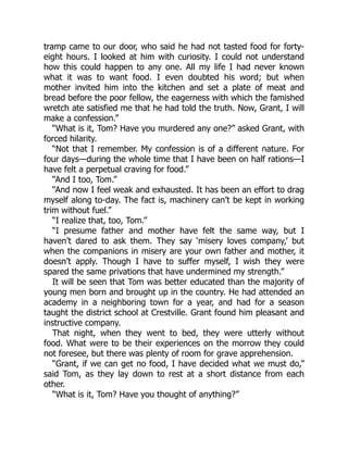 tramp came to our door, who said he had not tasted food for forty-
eight hours. I looked at him with curiosity. I could not understand
how this could happen to any one. All my life I had never known
what it was to want food. I even doubted his word; but when
mother invited him into the kitchen and set a plate of meat and
bread before the poor fellow, the eagerness with which the famished
wretch ate satisfied me that he had told the truth. Now, Grant, I will
make a confession.”
“What is it, Tom? Have you murdered any one?” asked Grant, with
forced hilarity.
“Not that I remember. My confession is of a different nature. For
four days—during the whole time that I have been on half rations—I
have felt a perpetual craving for food.”
“And I too, Tom.”
“And now I feel weak and exhausted. It has been an effort to drag
myself along to-day. The fact is, machinery can’t be kept in working
trim without fuel.”
“I realize that, too, Tom.”
“I presume father and mother have felt the same way, but I
haven’t dared to ask them. They say ‘misery loves company,’ but
when the companions in misery are your own father and mother, it
doesn’t apply. Though I have to suffer myself, I wish they were
spared the same privations that have undermined my strength.”
It will be seen that Tom was better educated than the majority of
young men born and brought up in the country. He had attended an
academy in a neighboring town for a year, and had for a season
taught the district school at Crestville. Grant found him pleasant and
instructive company.
That night, when they went to bed, they were utterly without
food. What were to be their experiences on the morrow they could
not foresee, but there was plenty of room for grave apprehension.
“Grant, if we can get no food, I have decided what we must do,”
said Tom, as they lay down to rest at a short distance from each
other.
“What is it, Tom? Have you thought of anything?”
 