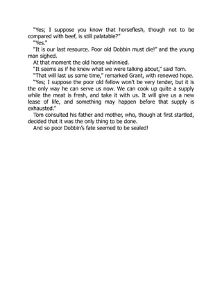 “Yes; I suppose you know that horseflesh, though not to be
compared with beef, is still palatable?”
“Yes.”
“It is our last resource. Poor old Dobbin must die!” and the young
man sighed.
At that moment the old horse whinnied.
“It seems as if he knew what we were talking about,” said Tom.
“That will last us some time,” remarked Grant, with renewed hope.
“Yes; I suppose the poor old fellow won’t be very tender, but it is
the only way he can serve us now. We can cook up quite a supply
while the meat is fresh, and take it with us. It will give us a new
lease of life, and something may happen before that supply is
exhausted.”
Tom consulted his father and mother, who, though at first startled,
decided that it was the only thing to be done.
And so poor Dobbin’s fate seemed to be sealed!
 
