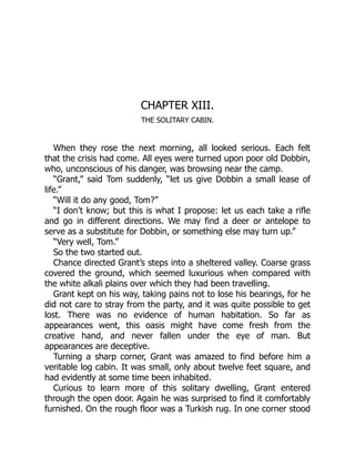 CHAPTER XIII.
THE SOLITARY CABIN.
When they rose the next morning, all looked serious. Each felt
that the crisis had come. All eyes were turned upon poor old Dobbin,
who, unconscious of his danger, was browsing near the camp.
“Grant,” said Tom suddenly, “let us give Dobbin a small lease of
life.”
“Will it do any good, Tom?”
“I don’t know; but this is what I propose: let us each take a rifle
and go in different directions. We may find a deer or antelope to
serve as a substitute for Dobbin, or something else may turn up.”
“Very well, Tom.”
So the two started out.
Chance directed Grant’s steps into a sheltered valley. Coarse grass
covered the ground, which seemed luxurious when compared with
the white alkali plains over which they had been travelling.
Grant kept on his way, taking pains not to lose his bearings, for he
did not care to stray from the party, and it was quite possible to get
lost. There was no evidence of human habitation. So far as
appearances went, this oasis might have come fresh from the
creative hand, and never fallen under the eye of man. But
appearances are deceptive.
Turning a sharp corner, Grant was amazed to find before him a
veritable log cabin. It was small, only about twelve feet square, and
had evidently at some time been inhabited.
Curious to learn more of this solitary dwelling, Grant entered
through the open door. Again he was surprised to find it comfortably
furnished. On the rough floor was a Turkish rug. In one corner stood
 