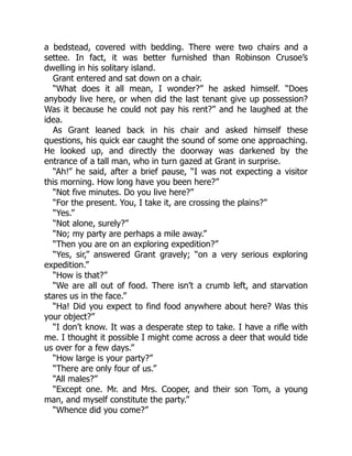 a bedstead, covered with bedding. There were two chairs and a
settee. In fact, it was better furnished than Robinson Crusoe’s
dwelling in his solitary island.
Grant entered and sat down on a chair.
“What does it all mean, I wonder?” he asked himself. “Does
anybody live here, or when did the last tenant give up possession?
Was it because he could not pay his rent?” and he laughed at the
idea.
As Grant leaned back in his chair and asked himself these
questions, his quick ear caught the sound of some one approaching.
He looked up, and directly the doorway was darkened by the
entrance of a tall man, who in turn gazed at Grant in surprise.
“Ah!” he said, after a brief pause, “I was not expecting a visitor
this morning. How long have you been here?”
“Not five minutes. Do you live here?”
“For the present. You, I take it, are crossing the plains?”
“Yes.”
“Not alone, surely?”
“No; my party are perhaps a mile away.”
“Then you are on an exploring expedition?”
“Yes, sir,” answered Grant gravely; “on a very serious exploring
expedition.”
“How is that?”
“We are all out of food. There isn’t a crumb left, and starvation
stares us in the face.”
“Ha! Did you expect to find food anywhere about here? Was this
your object?”
“I don’t know. It was a desperate step to take. I have a rifle with
me. I thought it possible I might come across a deer that would tide
us over for a few days.”
“How large is your party?”
“There are only four of us.”
“All males?”
“Except one. Mr. and Mrs. Cooper, and their son Tom, a young
man, and myself constitute the party.”
“Whence did you come?”
 