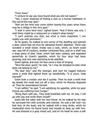 “From Iowa.”
“I venture to say you have found what you did not expect.”
“Yes; I never dreamed of finding a man or a human habitation in
this out-of-the-way spot.”
“And yet the time may come within twenty-five years when there
may be a village in this very spot.”
“I wish it were here now,” sighed Grant. “And if there was one, I
wish there might be a restaurant or a baker’s shop handy.”
“I can’t promise you that, but what is more important, I can
supply you with provisions.”
As he spoke, he walked to one corner of the dwelling and opened
a door, which had not thus far attracted Grant’s attention. There was
revealed a small closet. Inside was a cask, which, as Grant could
see, was full of crackers, another contained flour, and on a shelf was
a large piece of deer meat, which had been cooked, and appealed
powerfully to Grant’s appetite, which for four days had been
growing, and now was clamoring to be satisfied.
Grant sighed, and over his face came a look of longing.
“Shut the door, quick,” he said, “or I may be tempted to take what
does not belong to me.”
“My dear boy,” said the stranger, and over his rugged features
came a smile that lighted them up wonderfully; “it is yours. Help
yourself.”
Grant took a cracker and ate it quickly. Then he took a knife that
lay beside the meat and cut off a slice, which he likewise disposed
of. Then he remembered himself.
“I am selfish,” he said. “I am satisfying my appetite, while my poor
friends are suffering from hunger.”
“Bring them with you. They shall breakfast with me. Or stay. I will
go with you and invite them myself.”
Grant left the cabin with his new friend. As he walked by his side
he surveyed him with curiosity and interest. He was a tall man—six
feet two, at the least, and he walked with a long stride, which he
moderated when he found Grant had trouble to keep up with him.
He was dressed in a gray mixed suit, and on his head he wore a soft
 