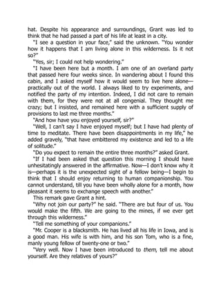 hat. Despite his appearance and surroundings, Grant was led to
think that he had passed a part of his life at least in a city.
“I see a question in your face,” said the unknown. “You wonder
how it happens that I am living alone in this wilderness. Is it not
so?”
“Yes, sir; I could not help wondering.”
“I have been here but a month. I am one of an overland party
that passed here four weeks since. In wandering about I found this
cabin, and I asked myself how it would seem to live here alone—
practically out of the world. I always liked to try experiments, and
notified the party of my intention. Indeed, I did not care to remain
with them, for they were not at all congenial. They thought me
crazy; but I insisted, and remained here with a sufficient supply of
provisions to last me three months.”
“And how have you enjoyed yourself, sir?”
“Well, I can’t say I have enjoyed myself; but I have had plenty of
time to meditate. There have been disappointments in my life,” he
added gravely, “that have embittered my existence and led to a life
of solitude.”
“Do you expect to remain the entire three months?” asked Grant.
“If I had been asked that question this morning I should have
unhesitatingly answered in the affirmative. Now—I don’t know why it
is—perhaps it is the unexpected sight of a fellow being—I begin to
think that I should enjoy returning to human companionship. You
cannot understand, till you have been wholly alone for a month, how
pleasant it seems to exchange speech with another.”
This remark gave Grant a hint.
“Why not join our party?” he said. “There are but four of us. You
would make the fifth. We are going to the mines, if we ever get
through this wilderness.”
“Tell me something of your companions.”
“Mr. Cooper is a blacksmith. He has lived all his life in Iowa, and is
a good man. His wife is with him, and his son Tom, who is a fine,
manly young fellow of twenty-one or two.”
“Very well. Now I have been introduced to them, tell me about
yourself. Are they relatives of yours?”
 