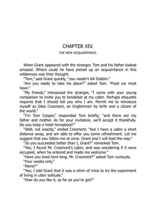 CHAPTER XIV.
THE NEW ACQUAINTANCE.
When Grant appeared with the stranger, Tom and his father looked
amazed. Where could he have picked up an acquaintance in this
wilderness was their thought.
“Tom,” said Grant quickly, “you needn’t kill Dobbin.”
“Are you ready to take his place?” asked Tom. “Food we must
have.”
“My friends,” interposed the stranger, “I come with your young
companion to invite you to breakfast at my cabin. Perhaps etiquette
requires that I should tell you who I am. Permit me to introduce
myself as Giles Crosmont, an Englishman by birth and a citizen of
the world.”
“I’m Tom Cooper,” responded Tom briefly; “and there are my
father and mother. As for your invitation, we’ll accept it thankfully.
Do you keep a hotel hereabout?”
“Well, not exactly,” smiled Crosmont; “but I have a cabin a short
distance away, and am able to offer you some refreshment. Let me
suggest that you follow me at once. Grant and I will lead the way.”
“So you succeeded better than I, Grant?” remarked Tom.
“Yes; I found Mr. Crosmont’s cabin, and was wondering if it were
occupied, when he entered and made me welcome.”
“Have you lived here long, Mr. Crosmont?” asked Tom curiously.
“Four weeks only.”
“Alone?”
“Yes; I told Grant that it was a whim of mine to try the experiment
of living in utter solitude.”
“How do you like it, as far as you’ve got?”
 