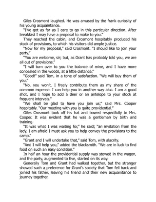 Giles Crosmont laughed. He was amused by the frank curiosity of
his young acquaintance.
“I’ve got as far as I care to go in this particular direction. After
breakfast I may have a proposal to make to you.”
They reached the cabin, and Crosmont hospitably produced his
stock of provisions, to which his visitors did ample justice.
“Now for my proposal,” said Crosmont. “I should like to join your
party.”
“You are welcome, sir; but, as Grant has probably told you, we are
all out of provisions.”
“I will turn over to you the balance of mine, and I have more
concealed in the woods, at a little distance.”
“Good!” said Tom, in a tone of satisfaction. “We will buy them of
you.”
“No, you won’t. I freely contribute them as my share of the
common expense. I can help you in another way also. I am a good
shot, and I hope to add a deer or an antelope to your stock at
frequent intervals.”
“We shall be glad to have you join us,” said Mrs. Cooper
hospitably. “Our meeting with you is quite providential.”
Giles Crosmont took off his hat and bowed respectfully to Mrs.
Cooper. It was evident that he was a gentleman by birth and
training.
“It was what I was waiting for,” he said; “an invitation from the
lady. I am afraid I must ask you to help convey the provisions to the
camp.”
“Grant and I will undertake that,” said Tom, with alacrity.
“And I will help you,” added the blacksmith. “We are in luck to find
food on such an easy condition.”
In half an hour the providential supply was stowed in the wagon,
and the party, augmented to five, started on its way.
Generally Tom and Grant had walked together, but the stranger
showed such a preference for Grant’s society that Tom fell back and
joined his father, leaving his friend and their new acquaintance to
journey together.
 
