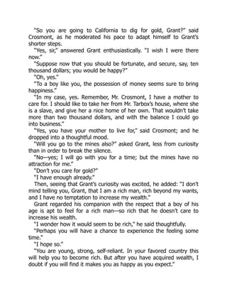 “So you are going to California to dig for gold, Grant?” said
Crosmont, as he moderated his pace to adapt himself to Grant’s
shorter steps.
“Yes, sir,” answered Grant enthusiastically. “I wish I were there
now.”
“Suppose now that you should be fortunate, and secure, say, ten
thousand dollars; you would be happy?”
“Oh, yes.”
“To a boy like you, the possession of money seems sure to bring
happiness.”
“In my case, yes. Remember, Mr. Crosmont, I have a mother to
care for. I should like to take her from Mr. Tarbox’s house, where she
is a slave, and give her a nice home of her own. That wouldn’t take
more than two thousand dollars, and with the balance I could go
into business.”
“Yes, you have your mother to live for,” said Crosmont; and he
dropped into a thoughtful mood.
“Will you go to the mines also?” asked Grant, less from curiosity
than in order to break the silence.
“No—yes; I will go with you for a time; but the mines have no
attraction for me.”
“Don’t you care for gold?”
“I have enough already.”
Then, seeing that Grant’s curiosity was excited, he added: “I don’t
mind telling you, Grant, that I am a rich man, rich beyond my wants,
and I have no temptation to increase my wealth.”
Grant regarded his companion with the respect that a boy of his
age is apt to feel for a rich man—so rich that he doesn’t care to
increase his wealth.
“I wonder how it would seem to be rich,” he said thoughtfully.
“Perhaps you will have a chance to experience the feeling some
time.”
“I hope so.”
“You are young, strong, self-reliant. In your favored country this
will help you to become rich. But after you have acquired wealth, I
doubt if you will find it makes you as happy as you expect.”
 