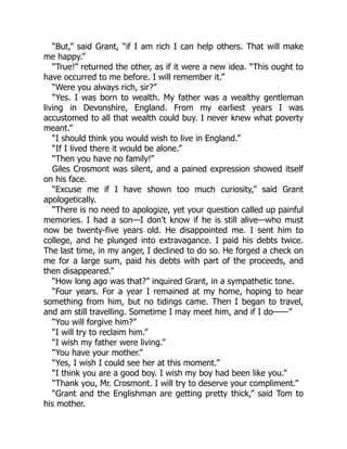 “But,” said Grant, “if I am rich I can help others. That will make
me happy.”
“True!” returned the other, as if it were a new idea. “This ought to
have occurred to me before. I will remember it.”
“Were you always rich, sir?”
“Yes. I was born to wealth. My father was a wealthy gentleman
living in Devonshire, England. From my earliest years I was
accustomed to all that wealth could buy. I never knew what poverty
meant.”
“I should think you would wish to live in England.”
“If I lived there it would be alone.”
“Then you have no family!”
Giles Crosmont was silent, and a pained expression showed itself
on his face.
“Excuse me if I have shown too much curiosity,” said Grant
apologetically.
“There is no need to apologize, yet your question called up painful
memories. I had a son—I don’t know if he is still alive—who must
now be twenty-five years old. He disappointed me. I sent him to
college, and he plunged into extravagance. I paid his debts twice.
The last time, in my anger, I declined to do so. He forged a check on
me for a large sum, paid his debts with part of the proceeds, and
then disappeared.”
“How long ago was that?” inquired Grant, in a sympathetic tone.
“Four years. For a year I remained at my home, hoping to hear
something from him, but no tidings came. Then I began to travel,
and am still travelling. Sometime I may meet him, and if I do——”
“You will forgive him?”
“I will try to reclaim him.”
“I wish my father were living.”
“You have your mother.”
“Yes, I wish I could see her at this moment.”
“I think you are a good boy. I wish my boy had been like you.”
“Thank you, Mr. Crosmont. I will try to deserve your compliment.”
“Grant and the Englishman are getting pretty thick,” said Tom to
his mother.
 