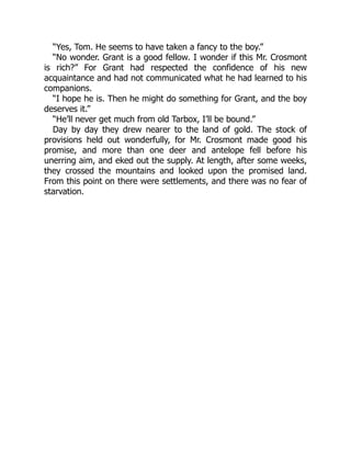 “Yes, Tom. He seems to have taken a fancy to the boy.”
“No wonder. Grant is a good fellow. I wonder if this Mr. Crosmont
is rich?” For Grant had respected the confidence of his new
acquaintance and had not communicated what he had learned to his
companions.
“I hope he is. Then he might do something for Grant, and the boy
deserves it.”
“He’ll never get much from old Tarbox, I’ll be bound.”
Day by day they drew nearer to the land of gold. The stock of
provisions held out wonderfully, for Mr. Crosmont made good his
promise, and more than one deer and antelope fell before his
unerring aim, and eked out the supply. At length, after some weeks,
they crossed the mountains and looked upon the promised land.
From this point on there were settlements, and there was no fear of
starvation.
 