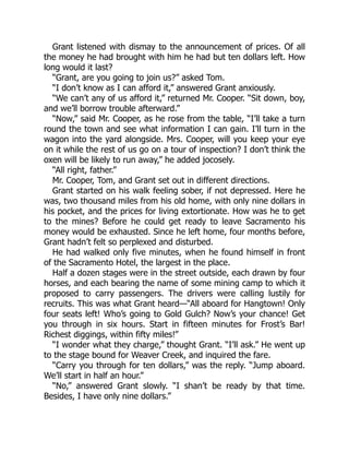 Grant listened with dismay to the announcement of prices. Of all
the money he had brought with him he had but ten dollars left. How
long would it last?
“Grant, are you going to join us?” asked Tom.
“I don’t know as I can afford it,” answered Grant anxiously.
“We can’t any of us afford it,” returned Mr. Cooper. “Sit down, boy,
and we’ll borrow trouble afterward.”
“Now,” said Mr. Cooper, as he rose from the table, “I’ll take a turn
round the town and see what information I can gain. I’ll turn in the
wagon into the yard alongside. Mrs. Cooper, will you keep your eye
on it while the rest of us go on a tour of inspection? I don’t think the
oxen will be likely to run away,” he added jocosely.
“All right, father.”
Mr. Cooper, Tom, and Grant set out in different directions.
Grant started on his walk feeling sober, if not depressed. Here he
was, two thousand miles from his old home, with only nine dollars in
his pocket, and the prices for living extortionate. How was he to get
to the mines? Before he could get ready to leave Sacramento his
money would be exhausted. Since he left home, four months before,
Grant hadn’t felt so perplexed and disturbed.
He had walked only five minutes, when he found himself in front
of the Sacramento Hotel, the largest in the place.
Half a dozen stages were in the street outside, each drawn by four
horses, and each bearing the name of some mining camp to which it
proposed to carry passengers. The drivers were calling lustily for
recruits. This was what Grant heard—“All aboard for Hangtown! Only
four seats left! Who’s going to Gold Gulch? Now’s your chance! Get
you through in six hours. Start in fifteen minutes for Frost’s Bar!
Richest diggings, within fifty miles!”
“I wonder what they charge,” thought Grant. “I’ll ask.” He went up
to the stage bound for Weaver Creek, and inquired the fare.
“Carry you through for ten dollars,” was the reply. “Jump aboard.
We’ll start in half an hour.”
“No,” answered Grant slowly. “I shan’t be ready by that time.
Besides, I have only nine dollars.”
 