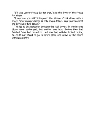 “I’ll take you to Frost’s Bar for that,” said the driver of the Frost’s
Bar stage.
“I suppose you will,” interposed the Weaver Creek driver with a
sneer. “Your regular charge is only seven dollars. You want to cheat
the boy out of two dollars.”
This led to an altercation between the rival drivers, in which some
blows were exchanged, but neither was hurt. Before they had
finished Grant had passed on. He knew that, with his limited capital,
he could not afford to go to either place and arrive at the mines
without a penny.
 