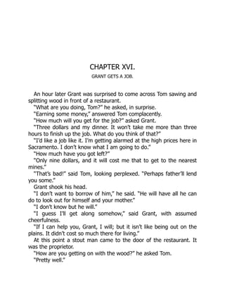 CHAPTER XVI.
GRANT GETS A JOB.
An hour later Grant was surprised to come across Tom sawing and
splitting wood in front of a restaurant.
“What are you doing, Tom?” he asked, in surprise.
“Earning some money,” answered Tom complacently.
“How much will you get for the job?” asked Grant.
“Three dollars and my dinner. It won’t take me more than three
hours to finish up the job. What do you think of that?”
“I’d like a job like it. I’m getting alarmed at the high prices here in
Sacramento. I don’t know what I am going to do.”
“How much have you got left?”
“Only nine dollars, and it will cost me that to get to the nearest
mines.”
“That’s bad!” said Tom, looking perplexed. “Perhaps father’ll lend
you some.”
Grant shook his head.
“I don’t want to borrow of him,” he said. “He will have all he can
do to look out for himself and your mother.”
“I don’t know but he will.”
“I guess I’ll get along somehow,” said Grant, with assumed
cheerfulness.
“If I can help you, Grant, I will; but it isn’t like being out on the
plains. It didn’t cost so much there for living.”
At this point a stout man came to the door of the restaurant. It
was the proprietor.
“How are you getting on with the wood?” he asked Tom.
“Pretty well.”
 