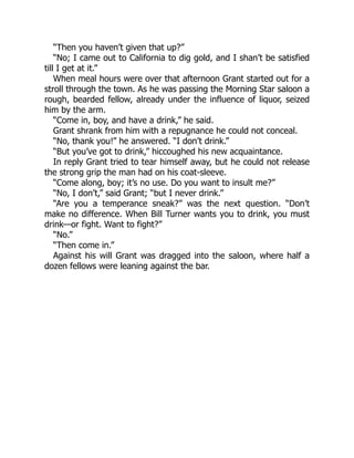“Then you haven’t given that up?”
“No; I came out to California to dig gold, and I shan’t be satisfied
till I get at it.”
When meal hours were over that afternoon Grant started out for a
stroll through the town. As he was passing the Morning Star saloon a
rough, bearded fellow, already under the influence of liquor, seized
him by the arm.
“Come in, boy, and have a drink,” he said.
Grant shrank from him with a repugnance he could not conceal.
“No, thank you!” he answered. “I don’t drink.”
“But you’ve got to drink,” hiccoughed his new acquaintance.
In reply Grant tried to tear himself away, but he could not release
the strong grip the man had on his coat-sleeve.
“Come along, boy; it’s no use. Do you want to insult me?”
“No, I don’t,” said Grant; “but I never drink.”
“Are you a temperance sneak?” was the next question. “Don’t
make no difference. When Bill Turner wants you to drink, you must
drink—or fight. Want to fight?”
“No.”
“Then come in.”
Against his will Grant was dragged into the saloon, where half a
dozen fellows were leaning against the bar.
 
