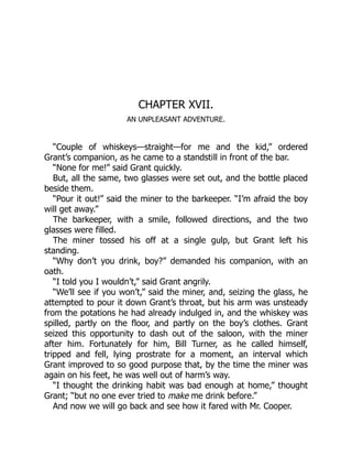 CHAPTER XVII.
AN UNPLEASANT ADVENTURE.
“Couple of whiskeys—straight—for me and the kid,” ordered
Grant’s companion, as he came to a standstill in front of the bar.
“None for me!” said Grant quickly.
But, all the same, two glasses were set out, and the bottle placed
beside them.
“Pour it out!” said the miner to the barkeeper. “I’m afraid the boy
will get away.”
The barkeeper, with a smile, followed directions, and the two
glasses were filled.
The miner tossed his off at a single gulp, but Grant left his
standing.
“Why don’t you drink, boy?” demanded his companion, with an
oath.
“I told you I wouldn’t,” said Grant angrily.
“We’ll see if you won’t,” said the miner, and, seizing the glass, he
attempted to pour it down Grant’s throat, but his arm was unsteady
from the potations he had already indulged in, and the whiskey was
spilled, partly on the floor, and partly on the boy’s clothes. Grant
seized this opportunity to dash out of the saloon, with the miner
after him. Fortunately for him, Bill Turner, as he called himself,
tripped and fell, lying prostrate for a moment, an interval which
Grant improved to so good purpose that, by the time the miner was
again on his feet, he was well out of harm’s way.
“I thought the drinking habit was bad enough at home,” thought
Grant; “but no one ever tried to make me drink before.”
And now we will go back and see how it fared with Mr. Cooper.
 
