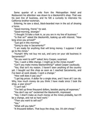 Some quarter of a mile from the Metropolitan Hotel and
Restaurant his attention was drawn to a blacksmith’s shop. That was
his own line of business, and he felt a curiosity to interview his
California brother-workman.
Entering, he saw a stout, black-bearded man in the act of shoeing
a horse.
“Good-morning, friend,” he said.
“Good-morning, stranger.”
“I thought I’d take a look in, as you are in my line of business.”
“Is that so?” asked the blacksmith, looking up with interest. “How
long since you arrived?”
“Just got in this morning.”
“Going to stay in Sacramento?”
“I am ready for anything that will bring money. I suppose I shall
go to the mines.”
“Humph! Why not buy me out, and carry on your old business in
Sacramento?”
“Do you want to sell?” asked Jerry Cooper, surprised.
“Yes; I want a little change. I might go to the mines myself.”
“Can’t you make money blacksmithing?” asked Cooper cautiously.
“Yes; that isn’t my reason. I haven’t seen anything of the country
yet. I bought out this shop as soon as I reached Sacramento, and
I’ve been at work steady. I want a change.”
“How well does it pay you?”
“I get big prices. A dollar for a single shoe, and I have all I can do.
Why, how much money do you think I have made since I took the
shop, a year since?”
“I can’t tell.”
“I’ve laid up three thousand dollars, besides paying all expenses.”
“You don’t say so!” exclaimed the blacksmith, impressed.
“Yes; I shan’t make as much money at the mines probably, but it’ll
be a change, and not so hard work.”
“Then you want to sell out?”
“Yes.”
“What will you take?”
“A thousand dollars. That buys the shop, too. It’s dirt cheap.”
 
