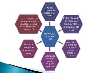 RECOMENDA
CIONES DE
USO
Nunca
conecte la
picadora sin
carne
Evitar el picado
de carne con
condimentos ,
principalmente
la sal
No introducir
la mano por
el agujero
que se
coloca la
carneLa limpieza
se realiza
con la
maquina
apagada
Limpie con
detergente
adecuado y
agua
secar las piezas que
no son de acero
inoxidable y rociar
con aceite para evitar
su oxidación
 