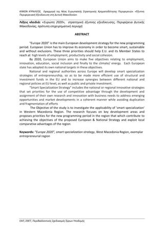 ΚΙΜΩΝ ΚΥΡΑΛΕΟΣ, Εφαρμογή της Νέας Ευρωπαϊκής Στρατηγικής Χρηματοδότησης Περιφερειών. «Έξυπνη
Περιφερειακή Εξειδίκευση στη Δυτική Μακεδονία»
ΕΑΠ, ΣΘΕΤ, Περιβαλλοντικός Σχεδιασμός Έργων Υποδομής
Λέξεις κλειδιά: «Ευρώπη 2020», στρατηγική έξυπνης εξειδίκευσης, Περιφέρεια Δυτικής
Μακεδονίας, πρότυπη επιχειρηματική περιοχή
ABSTRACT
“Europe 2020” is the main European development strategy for the new programming
period. European Union has to improve its economy in order to become smart, sustainable
and without exclusions. These three priorities should help E.U. and its Member States to
reach at high levels of employment, productivity and social cohesion.
By 2020, European Union aims to make five objectives relating to employment,
innovation, education, social inclusion and finally to the climate/ energy. Each European
state has adopted its own national targets in these objectives.
National and regional authorities across Europe will develop smart specialization
strategies of entrepreneurship, so as to be made more efficient use of structural and
investment funds in the EU and to increase synergies between different national and
regional policies at EU level, as well as public and private investment.
“Smart Specialization Strategy” includes the national or regional innovative strategies
that set priorities for the use of competitive advantage through the development and
assignment of their own research and innovation with business needs to address emerging
opportunities and market developments in a coherent manner while avoiding duplication
and fragmentation of efforts
The Objective of the study is to investigate the applicability of 'smart specialization'
in Western Macedonia Region. The research focuses on key development areas and
proposes priorities for the new programming period in the region that which contribute to
achieving the objectives of the proposed European & National Strategy and exploit local
comparative advantages of the region.
Keywords: “Europe 2020”, smart specialization strategy, West Macedonia Region, exemplar
entrepreneurial region
 