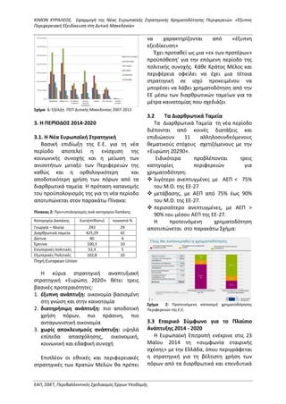 ΚΙΜΩΝ ΚΥΡΑΛΕΟΣ, Εφαρμογή της Νέας Ευρωπαϊκής Στρατηγικής Χρηματοδότησης Περιφερειών. «Έξυπνη
Περιφερειακή Εξειδίκευση στη Δυτική Μακεδονία»
ΕΑΠ, ΣΘΕΤ, Περιβαλλοντικός Σχεδιασμός Έργων Υποδομής
Σχήμα 1: Εξέλιξη ΠΕΠ Δυτικής Μακεδονίας 2007-2013
3. Η ΠΕΡΊΟΔΟΣ 2014-2020
3.1. Η Νέα Ευρωπαϊκή Στρατηγική
Βασική επιδίωξη της Ε.Ε. για τη νέα
περίοδο αποτελεί η ενίσχυση της
κοινωνικής συνοχής και η μείωση των
ανισοτήτων μεταξύ των Περιφερειών της
καθώς και η ορθολογικότερη και
αποδοτικότερη χρήση των πόρων από τα
διαρθρωτικά ταμεία. Η πρόταση κατανομής
του προϋπολογισμός της για τη νέα περίοδο
αποτυπώνεται στον παρακάτω Πίνακα:
Πίνακας 2: Προ»υπολογισμός ανά κατηγορία δαπάνης
Πηγή:European Union
Η κύρια στρατηγική αναπτυξιακή
στρατηγική «Ευρώπη 2020» θέτει τρεις
βασικές προτεραιότητες:
1. έξυπνη ανάπτυξη: οικονομία βασισμένη
στη γνώση και στην καινοτομία
2. διατηρήσιμη ανάπτυξη: πιο αποδοτική
χρήση πόρων, πιο πράσινη, πιο
ανταγωνιστική οικονομία
3. χωρίς αποκλεισμούς ανάπτυξη: υψηλά
επίπεδα απασχόλησης, οικονομική,
κοινωνική και εδαφική συνοχή
Επιπλέον οι εθνικές και περιφερειακές
στρατηγικές των Κρατών Μελών θα πρέπει
να χαρακτηρίζονται από «έξυπνη
εξειδίκευση»
Έχει προταθεί ως μια «εκ των προτέρων»
προϋπόθεση’ για την επόμενη περίοδο της
πολιτικής συνοχής. Κάθε Κράτος Μέλος και
περιφέρεια οφείλει να έχει μια τέτοια
στρατηγική σε ισχύ προκειμένου να
μπορέσει να λάβει χρηματοδότηση από την
ΕΕ μέσω των διαρθρωτικών ταμείων για τα
μέτρα καινοτομίας που σχεδιάζει
3.2 Τα Διαρθρωτικά Ταμεία
Τα Διαρθρωτικά Ταμεία τη νέα περίοδο
διέπονται από κοινές διατάξεις και
επιδιώκουν 11 αλληλοσυνδεόμενους
θεματικούς στόχους σχετιζόμενους με την
«Ευρώπη 20290».
Ειδικότερα προβλέπονται τρεις
κατηγορίες περιφερειών για
χρηματοδότηση:
 λιγότερο ανεπτυγμένες με ΑΕΠ < 75%
του Μ.Ο. της EΕ-27
 μετάβασης, με ΑΕΠ από 75% έως 90%
του Μ.Ο. της ΕΕ-27.
 περισσότερο ανεπτυγμένες, με ΑΕΠ >
90% του μέσου ΑΕΠ της ΕΕ-27.
Η προτεινόμενη χρηματοδότηση
αποτυπώνεται στο παρακάτω Σχήμα:
Σχήμα 2: Προτεινόμενη κατανομή χρηματοδόρησης
Περιφερειών της Ε.Ε.
3.3 Εταιρικό Σύμφωνο για το Πλαίσιο
Ανάπτυξης 2014 - 2020
Η Ευρωπαϊκή Επιτροπή ενέκρινε στις 23
Μαΐου 2014 τη «συμφωνία εταιρικής
σχέσης» με την Ελλάδα, όπου περιγράφεται
η στρατηγική για τη βέλτιστη χρήση των
πόρων από τα διαρθρωτικά και επενδυτικά
Κατηγορία Δαπάνης Euro(millions) ποσοστό %
Γεωργία – Αλιεία 293 29
Διαρθρωτικά ταμεία 425,29 42
Δίκτυα 40 4
Έρευνα 100,3 10
Εσωτερικές πολιτικές 53,3 5
Εξωτερικές Πολιτικές 102,8 10
 