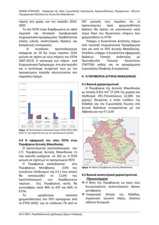 ΚΙΜΩΝ ΚΥΡΑΛΕΟΣ, Εφαρμογή της Νέας Ευρωπαϊκής Στρατηγικής Χρηματοδότησης Περιφερειών. «Έξυπνη
Περιφερειακή Εξειδίκευση στη Δυτική Μακεδονία»
ΕΑΠ, ΣΘΕΤ, Περιβαλλοντικός Σχεδιασμός Έργων Υποδομής
ταμεία στη χώρα, για την περίοδο 2014-
2020
Το νέο ΕΣΠΑ είναι διαρθρωμένο σε εφτά
τομεακά και δεκατρία περιφερειακά
επιχειρησιακά προγράμματα. Προβλέπονται
επίσης ειδικές αναπτυξιακές δράσεις και
διακρατικές συνεργασίες
Ο συνολικός προϋπολογισμός
ανέρχεται σε 20 δις Ευρώ περίπου (52%
μείωση σε σχέση με τους πόρους του ΕΣΠΑ
2007-2013). Η κατανομή των πόρων ανά
Επιχειρησιακό Πρόγραμμα στη νέα περίοδο
και η αντίστοιχη συσχέτισή τους με την
προηγούμενη περίοδο αποτυπώνεται στο
παρακάτω Σχήμα:
Σχήμα 3: Προτεινόμενη κατανομή πόρων ΕΣΠΑ 2014-2020
ανά Ε.Π. και συχέτισή τους με την προηγούμενη πρίοδο
3.4 Η εφαρμογή του νέου ΕΣΠΑ στην
Περιφέρεια Δυτικής Μακεδονίας
Ο προτεινόμενος προϋπολογισμός του
Ε.Π. Περιφέρειας Δυτικής Μακεδονίας τη
νέα περίοδο ανέρχεται σε 265 εκ. € (53%
μείωση σε σχέση με το προηγούμενο ΠΕΠ)
Η Περιφέρεια κατατάσσεται στις
Περιφέρειες Μετάβασης (15% του
συνολικού πληθυσμού της Ε.Ε.) στις οποίες
θα κατανεμηθεί το 11,6% του
προϋπολογισμού των διαρθρωτικών
ταμείων. Στις Περιφέρειες αυτές θα
συνεισφέρει κατά 40% το ΕΚΤ και 60% το
ΕΤΠΑ.
Το μεγαλύτερο ποσοστό
χρηματοδότησης του ΠΕΠ προέρχεται από
το ΕΤΠΑ (93%) και το υπόλοιπο 7% από το
ΕΚΤ γεγονός που σημαίνει ότι οι
προτεινόμενες προς χρηματοδότηση
δράσεις θα πρέπει να ικανοποιούν κατά
κύριο λόγο του θεματικούς στόχους που
χρηματοδοτεί το ΕΤΠΑ
Υπάρχει η δυνατότητα άντλησης πόρων
από τομεακά επιχειρησιακά Προγράμματα
όσο και από το ΠΕΠ Δυτικής Μακεδονίας.
Επιπλέον υπάρχει η δυνατότητα εφαρμογής
δράσεων Τοπικής Ανάπτυξης με
Πρωτοβουλία Τοπικών Κοινοτήτων
(ΤΑΠΤΟΚ) καθώς και τα προγράμματα
Ευρωπαϊκής Εδαφικής Συνεργασίας
4. Η ΠΕΡΙΦΕΡΕΙΑ ΔΥΤΙΚΗΣ ΜΑΚΕΔΟΝΙΑΣ
4.1 Βασικά χαρακτηριστικά
Η Περιφέρεια της Δυτικής Μακεδονίας
με έκταση 9.451 km2
(7,16% της χώρας) και
πληθυσμό 291.731κατοίκους (2,58% της
χώρας,) θεωρείται η πύλη εισόδου της
Ελλάδας και της Ευρωπαϊκής Ένωσης στα
Δυτικά Βαλκάνια συνορεύοντας με την
Αλβανία και την Π.Γ.Δ.Μ
Σχήμα 4: Χάρτης Περιφέρειας Δυτικής Μακεδονίας
4.2 Βασικά αναπτυξιακά χαρακτηριστικά
Πλεονεκτήματα
 Η θέση της Περιφέρειας ως προς τους
διευρωπαϊκούς αναπτυξιακούς άξονες
μεταφορών
 Ενεργειακό Κέντρο της Ελλάδας,
σημαντικοί ορυκτοί πόροι, πλούσιο
υδάτινο δυναμικό.
 