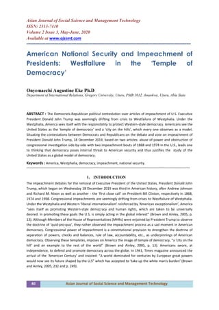 40 Asian Journal of Social Science and Management Technology
Asian Journal of Social Science and Management Technology
ISSN: 2313-7410
Volume 2 Issue 3, May-June, 2020
Available at www.ajssmt.com
----------------------------------------------------------------------------------------------------------------
American National Security and Impeachment of
Presidents: Westfailure in the ‘Temple of
Democracy’
Onyemaechi Augustine Eke Ph.D
Department of International Relations, Gregory University, Uturu, PMB 1012, Amaokwe, Uturu, Abia State
ABSTRACT : The Democrats-Republican political contestation over articles of impeachment of U.S. Executive
President Donald John Trump was seemingly drifting from crisis to Westfailure of Westphalia. Under the
Westphalia, America sees itself with the responsibility to protect Western-style democracy. Americans see the
United States as the ‘temple of democracy’ and a ‘city on the hills’, which every one observes as a model.
Situating the contestations between Democrats and Republicans on the debate and vote on impeachment of
President Donald John Trump, 18 December 2019, based on two articles: abuse of power and obstruction of
congressional investigation side-by-side with two impeachment bouts of 1868 and 1974 in the U.S., leads one
to thinking that democracy poses internal threat to American security and thus justifies the study of the
United States as a global model of democracy.
Keywords : America, Westphalia, democracy, impeachment, national security.
-------------------------------------------------------------------------------------------------------------------------------------------------
1. INTRODUCTION
The impeachment debates for the removal of Executive President of the United States, President Donald John
Trump, which began on Wednesday 18 December 2019 was third in American history, after Andrew Johnson
and Richard M. Nixon as well as another - the ‘first close call’ on President Bill Clinton, respectively in 1868,
1974 and 1998. Congressional impeachments are seemingly drifting from crises to Westfailure of Westphalia.
Under the Westphalia and Western ‘liberal internationalism’ reinforced by ‘American exceptionalism’, America
“sees itself as promoting Western-style democracy and human rights, which are taken to be universally
desired. In promoting these goals the U.S. is simply acting in the global interest” (Brown and Ainley, 2005, p.
13). Although Members of the House of Representatives (MHRs) were enjoined by President Trump to observe
the doctrine of ‘quid-pro-quo’, they rather observed the impeachment process as a sad moment in American
democracy. Congressional power of impeachment is a constitutional provision to strengthen the doctrine of
separation of powers, checks and balances, rule of law, accountability, etc., as underpinnings of American
democracy. Observing these templates, imposes on America the image of temple of democracy, “a ‘city on the
hill’ and an example to the rest of the world” (Brown and Ainley, 2005, p. 13). Americans swore, at
independence, to defend and promote democracy across the globe. In 1941, Times magazine announced the
arrival of the ‘American Century’ and insisted: “A world dominated for centuries by European great powers
would now see its future shaped by the U.S” which has accepted to ‘take up the white man’s burden’ (Brown
and Ainley, 2005, 232 and p. 249).
 