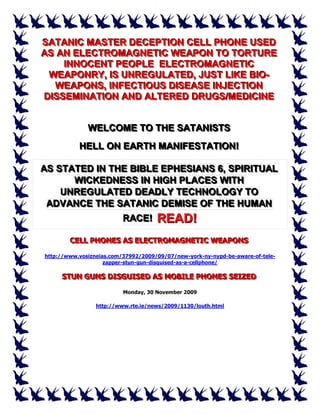 SATANIIC MASTER DECEPTIION CELL PHONE USED
SATAN C MASTER DECEPT ON CELL PHONE USED
AS AN ELECTROMAGNETIIC WEAPON TO TORTURE
AS AN ELECTROMAGNET C WEAPON TO TORTURE
     IINNOCENT PEOPLE ELECTROMAGNETIIC
       NNOCENT PEOPLE ELECTROMAGNET C
  WEAPONRY,, IIS UNREGULATED,, JUST LIIKE BIIO-
  WEAPONRY S UNREGULATED JUST L KE B O-
   WEAPONS,, IINFECTIIOUS DIISEASE IINJECTIION
   WEAPONS NFECT OUS D SEASE NJECT ON
DIISSEMIINATIION AND ALTERED DRUGS//MEDIICIINE
 D SSEM NAT ON AND ALTERED DRUGS MED C NE


              WELCOME TO THE SATANIISTS
              WELCOME TO THE SATAN STS
           HELL ON EARTH MANIIFESTATIION!
           HELL ON EARTH MAN FESTAT ON!

AS STATED IIN THE BIIBLE EPHESIIANS 6,, SPIIRIITUAL
AS STATED N THE B BLE EPHES ANS 6 SP R TUAL
      WIICKEDNESS IIN HIIGH PLACES WIITH
      W CKEDNESS N H GH PLACES W TH
    UNREGULATED DEADLY TECHNOLOGY TO
    UNREGULATED DEADLY TECHNOLOGY TO
 ADVANCE THE SATANIIC DEMIISE OF THE HUMAN
 ADVANCE THE SATAN C DEM SE OF THE HUMAN
                RACE! READ!
                RACE!

        CELL PHONES AS ELECTROMAGNETIC WEAPONS
        CELL PHONES AS ELECTROMAGNETIC WEAPONS
http://www.vosizneias.com/37992/2009/09/07/new-york-ny-nypd-be-aware-of-tele-
                    zapper-stun-gun-disguised-as-a-cellphone/

     STUN GUNS DISGUISED AS MOBILE PHONES SEIZED
     STUN GUNS DISGUISED AS MOBILE PHONES SEIZED
                          Monday, 30 November 2009

                 http://www.rte.ie/news/2009/1130/louth.html
 